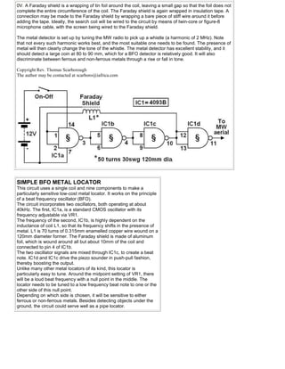 0V. A Faraday shield is a wrapping of tin foil around the coil, leaving a small gap so that the foil does not
complete the entire circumference of the coil. The Faraday shield is again wrapped in insulation tape. A
connection may be made to the Faraday shield by wrapping a bare piece of stiff wire around it before
adding the tape. Ideally, the search coil will be wired to the circuit by means of twin-core or figure-8
microphone cable, with the screen being wired to the Faraday shield.
The metal detector is set up by tuning the MW radio to pick up a whistle (a harmonic of 2 MHz). Note
that not every such harmonic works best, and the most suitable one needs to be found. The presence of
metal will then clearly change the tone of the whistle. The metal detector has excellent stability, and it
should detect a large coin at 80 to 90 mm, which for a BFO detector is relatively good. It will also
discriminate between ferrous and non-ferrous metals through a rise or fall in tone.
Copyright Rev. Thomas Scarborough
The author may be contacted at scarboro@iafrica.com
SIMPLE BFO METAL LOCATOR
This circuit uses a single coil and nine components to make a
particularly sensitive low-cost metal locator. It works on the principle
of a beat frequency oscillator (BFO).
The circuit incorporates two oscillators, both operating at about
40kHz. The first, IC1a, is a standard CMOS oscillator with its
frequency adjustable via VR1.
The frequency of the second, IC1b, is highly dependent on the
inductance of coil L1, so that its frequency shifts in the presence of
metal. L1 is 70 turns of 0.315mm enamelled copper wire wound on a
120mm diameter former. The Faraday shield is made of aluminum
foil, which is wound around all but about 10mm of the coil and
connected to pin 4 of IC1b.
The two oscillator signals are mixed through IC1c, to create a beat
note. IC1d and IC1c drive the piezo sounder in push-pull fashion,
thereby boosting the output.
Unlike many other metal locators of its kind, this locator is
particularly easy to tune. Around the midpoint setting of VR1, there
will be a loud beat frequency with a null point in the middle. The
locator needs to be tuned to a low frequency beat note to one or the
other side of this null point.
Depending on which side is chosen, it will be sensitive to either
ferrous or non-ferrous metals. Besides detecting objects under the
ground, the circuit could serve well as a pipe locator.
 