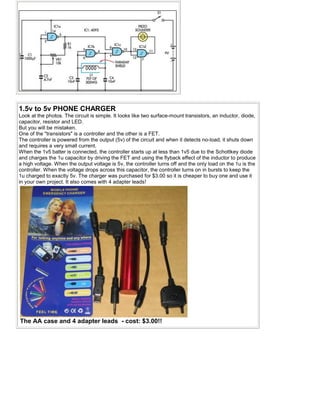 1.5v to 5v PHONE CHARGER
Look at the photos. The circuit is simple. It looks like two surface-mount transistors, an inductor, diode,
capacitor, resistor and LED.
But you will be mistaken.
One of the "transistors" is a controller and the other is a FET.
The controller is powered from the output (5v) of the circuit and when it detects no-load, it shuts down
and requires a very small current.
When the 1v5 batter is connected, the controller starts up at less than 1v5 due to the Schottkey diode
and charges the 1u capacitor by driving the FET and using the flyback effect of the inductor to produce
a high voltage. When the output voltage is 5v, the controller turns off and the only load on the 1u is the
controller. When the voltage drops across this capacitor, the controller turns on in bursts to keep the
1u charged to exactly 5v. The charger was purchased for $3.00 so it is cheaper to buy one and use it
in your own project. It also comes with 4 adapter leads!
The AA case and 4 adapter leads - cost: $3.00!!
 