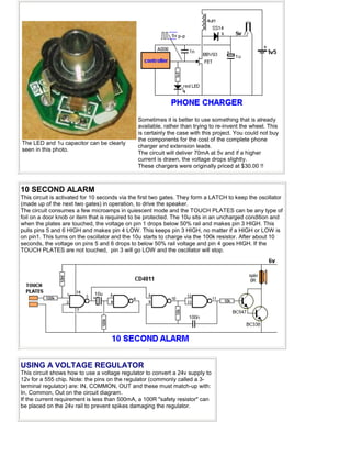 The LED and 1u capacitor can be clearly
seen in this photo.
Sometimes it is better to use something that is already
available, rather than trying to re-invent the wheel. This
is certainly the case with this project. You could not buy
the components for the cost of the complete phone
charger and extension leads.
The circuit will deliver 70mA at 5v and if a higher
current is drawn, the voltage drops slightly.
These chargers were originally priced at $30.00 !!
10 SECOND ALARM
This circuit is activated for 10 seconds via the first two gates. They form a LATCH to keep the oscillator
(made up of the next two gates) in operation, to drive the speaker.
The circuit consumes a few microamps in quiescent mode and the TOUCH PLATES can be any type of
foil on a door knob or item that is required to be protected. The 10u sits in an uncharged condition and
when the plates are touched, the voltage on pin 1 drops below 50% rail and makes pin 3 HIGH. This
pulls pins 5 and 6 HIGH and makes pin 4 LOW. This keeps pin 3 HIGH, no matter if a HIGH or LOW is
on pin1. This turns on the oscillator and the 10u starts to charge via the 100k resistor. After about 10
seconds, the voltage on pins 5 and 6 drops to below 50% rail voltage and pin 4 goes HIGH. If the
TOUCH PLATES are not touched, pin 3 will go LOW and the oscillator will stop.
USING A VOLTAGE REGULATOR
This circuit shows how to use a voltage regulator to convert a 24v supply to
12v for a 555 chip. Note: the pins on the regulator (commonly called a 3-
terminal regulator) are: IN, COMMON, OUT and these must match-up with:
In, Common, Out on the circuit diagram.
If the current requirement is less than 500mA, a 100R "safety resistor" can
be placed on the 24v rail to prevent spikes damaging the regulator.
 