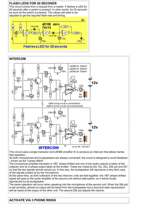 FLASH LEDS FOR 20 SECONDS
This circuit comes from a request from a reader. It flashes a LED for
20 seconds after a switch is pressed. In other words, for 20 seconds
as soon as the switch is pressed. The values will need to be
adjusted to get the required flash-rate and timing.
INTERCOM
This circuit uses a single transistor and LM386 amplifier IC to produce an intercom that allows hands-
free operation.
As both microphones and loudspeakers are always connected, the circuit is designed to avoid feedback
- known as the "Larsen effect".
The microphone amplifier transistor is 180° phase-shifted and one of the audio outputs is taken at the
collector and its in-phase output taken at the emitter. These are mixed by the 10u, 22u, 20k pot and 2k7
so that the two signals almost cancel out. In this way, the loudspeaker will reproduce a very faint copy
of the signals picked-up by the microphone.
At the same time, as both collectors of the two intercom units are tied together, the 180° phase-shifted
signal will pass to the audio amplifier of the second unit without attenuation, so it will be loudly
reproduced by its loudspeaker.
The same operation will occur when speaking into the microphone of the second unit. When the 20k pot
is set correctly, almost no output will be heard from the loudspeaker but a loud and clear reproduction
will be heard at the output of the other unit. The second 20k pot adjusts the volume.
ACTIVATE VIA 3 PHONE RINGS
 