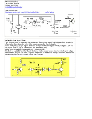 Macalester College
1600 Grand Avenue
St Paul MN 55105
moffett@macalester.edu
See the full article:
http://www.sentex.net/~mec1995/circ/motflash.html .pdf of article
ACTIVE FOR 1 SECOND
This circuit is active for 1 second after it detects a signal on the base of the input transistor. The length
of activation depends on the value of the resistor across the 10u electrolytic.
When pin 1 goes LOW, pin 2 goes HIGH and charges the 10u. Pin 3 goes HIGH, pin 4 goes LOW and
pin 6 goes HIGH to turn on the transistor and activate the relay.
At the same time a HIGH is passed to pin 1 to keep it HIGH.
Pin 2 will be kept LOW and the 10u will discharge via the resistor across it and eventually pin 3 will go
LOW and the relay will turn off. If a signal is still present on the base of the input transistor, the relay will
remain energised as the circuit will charge the 10u again.
 