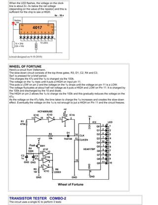When the LED flashes, the voltage on the clock
line is about 2v -3v below the rail voltage
(depending on the value of the resistor) and this is
sufficient for the chip to see a HIGH.
(circuit designed on 9-10-2010)
WHEEL OF FORTUNE
Here's a circuit from Vellemann.
The slow-down circuit consists of the top three gates, R3, D1, C2, R4 and C3.
Sw1 is pressed for a brief period.
This charges the 47u and the 1u is charged via the 100k.
The voltage on the 1u rises until it puts a HIGH on input pin 11.
This puts a LOW on pin 2 and the voltage on the 1u drops until the voltage on pin 11 is a LOW.
The voltage fluctuates at about half rail voltage as it puts a HIGH and LOW on Pin 11. It is charged by
the 100k and discharged by the 10 and diode.
The HIGH on pin 2 allows the 1u to charge via the 100k and this gradually reduces the voltage on the
47u.
As the voltage on the 47u falls, the time taken to charge the 1u increases and creates the slow-down
effect. Eventually the voltage on the 1u is not enough to put a HIGH on Pin 11 and the circuit freezes.
TRANSISTOR TESTER COMBO-2
The circuit uses a single IC to perform 3 tests:
 