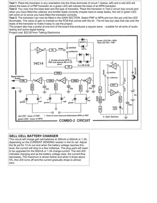 Test 1: Place the transistor in any orientation into the three terminals of circuit 1 (below, left) and a red LED will
detect the base of a PNP transistor an a green LED will indicate the base of an NPN transistor.
Test 2: You now now the base lead and the type of transistor. Place the transistor in Test 2 circuit (top circuit) and
when you have fitted the collector and emitter leads correctly (maybe have to swap leads), the red or green LED
will come on to prove you have fitted the transistor correctly.
Test 3: The transistor can now be fitted in the GAIN SECTION. Select PNP or NPN and turn the pot until the LED
illuminates. The value of gain is marked on the PCB that comes with the kit. The kit has ezy clips that clip onto the
leads of the transistor to make it easy to use the project.
The project also has a probe at one end of the board that produces a square wave - suitable for all sorts of audio
testing and some digital testing.
Project cost: $22.00 from Talking Electronics.
GELL CELL BATTERY CHARGER
This circuit will charge gell cell batteries at 300mA or 650mA or 1.3A,
depending on the CURRENT SENSING resistor in the 0v rail. Adjust
the 5k pot for 13.4v out and when the battery voltage reaches this
level, the current will drop to a few milliamps. The plug pack will need
to be upgraded for the 650mA or 1.3A charge-current. The red LED
indicates charging and as the battery voltage rises, the current-flow
decreases. The maximum is shown below and when it drops about
5%, the LED turns off and the current gradually drops to almost
zero.
 