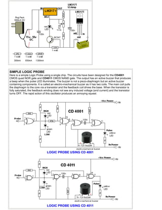 SIMPLE LOGIC PROBE
Here is a simple Logic Probe using a single chip. The circuits have been designed for the CD4001
CMOS quad NOR gate and CD4011 CMOS NAND gate. The output has an active buzzer that produces
a beep when the pulse LED illuminates. The buzzer is not a piezo-diaphragm but an active buzzer
containing components. It is called an electro-mechanical buzzer as it has two coils. The main coil pulls
the diaphragm to the core via a transistor and the feedback coil drives the base. When the transistor is
fully saturated, the feedback winding does not see any induced voltage (and current) and the transistor
turns OFF. The rapid action of this oscillator produces an annoying squeal.
LOGIC PROBE USING CD 4001
LOGIC PROBE USING CD 4011
 
