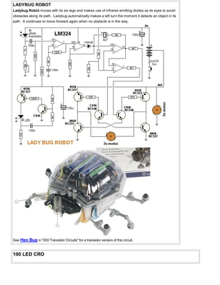 LADYBUG ROBOT
Ladybug Robot moves with its six legs and makes use of infrared emitting diodes as its eyes to avoid
obstacles along its path. Ladybug automatically makes a left turn the moment it detects an object in its
path. It continues to move forward again when no obstacle is in the way.
See Hex Bug in "200 Transistor Circuits" for a transistor version of this circuit.
100 LED CRO
 