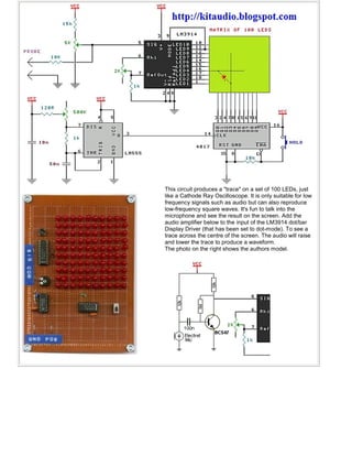 This circuit produces a "trace" on a set of 100 LEDs, just
like a Cathode Ray Oscilloscope. It is only suitable for low
frequency signals such as audio but can also reproduce
low-frequency square waves. It's fun to talk into the
microphone and see the result on the screen. Add the
audio amplifier below to the input of the LM3914 dot/bar
Display Driver (that has been set to dot-mode). To see a
trace across the centre of the screen. The audio will raise
and lower the trace to produce a waveform.
The photo on the right shows the authors model.
 