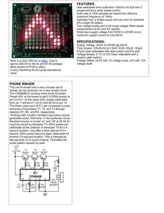Here is a LED CRO kit on eBay. Cost is
approx $20.00 for the kit and $7.00 postage.
More photos of PCB on eBay.
A very interesting kit and great educational
value.
FEATURES:
User selectable time scale from 120mS to 6.5µS with 3
ranges and time scale sweep control.
Scan rate of 150k samples per second for effective
maximum frequency of 15kHz.
Operates from a single supply and can even be powered
off a single 9V battery.
Two voltage scales and a full range voltage offset allows
measurement of AC and DC signals.
Wide input supply voltage from 9VDC to 24VDC and a
maximum supply current of only 28mA.
SPECIFICATIONS:
Supply Voltage: 9VDC to 24VDC @ 28mA
Time Scales: 125mS-Hz to 3.5mS; 4mS-125µS; 125µS-
6.5µS (User selectable with slide switch and trim-pot)
Voltage Scales: 0-1V; 0-10V (User selectable with 2
position slide switch)
Voltage Offset: ±0.5V with 1X voltage scale; ±5V with 10X
voltage scale
PHONE RINGER
This circuit shows how a very complex set of
pulses can be produced via a very simple circuit.
The CD4060B IC produce three kinds of pulses.
Preset VR1 is fine-tuned to get 0.3125Hz pulses at
pin 3 of IC1. At the same time, pulses obtainable
from pin 1 will be of 1.25 Hz and 20 Hz at pin 14.
The three output pins of IC1 are connected to base
terminals of transistors T1, T2, and T3 through
resistors R1, R2, and R3, respectively.
Working with a built-in oscillator-type piezo buzzer
generates about 1kHz tone. In this particular circuit,
the piezo-buzzer is turned ‘on’ and ‘off’ at 20 Hz for
ring tone sound by transistor T3. 20Hz pulses are
obtainable at the collector of transistor T3 for 0.4-
second duration. Just after a time interval of 0.4
second, 20Hz pulses become again obtainable for
another 0.4-second duration. This is followed by
two seconds of no sound interval. Thereafter the
pulse pattern repeats by itself.
 