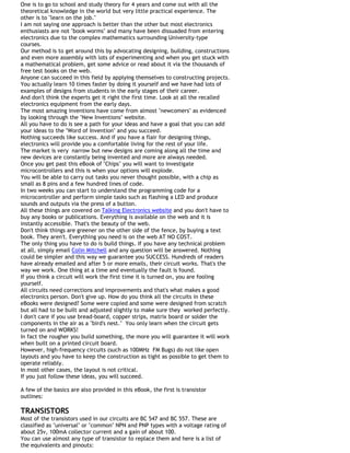 One is to go to school and study theory for 4 years and come out with all the
theoretical knowledge in the world but very little practical experience. The
other is to "learn on the job."
I am not saying one approach is better than the other but most electronics
enthusiasts are not "book worms" and many have been dissuaded from entering
electronics due to the complex mathematics surrounding University-type
courses.
Our method is to get around this by advocating designing, building, constructions
and even more assembly with lots of experimenting and when you get stuck with
a mathematical problem, get some advice or read about it via the thousands of
free test books on the web.
Anyone can succeed in this field by applying themselves to constructing projects.
You actually learn 10 times faster by doing it yourself and we have had lots of
examples of designs from students in the early stages of their career.
And don't think the experts get it right the first time. Look at all the recalled
electronics equipment from the early days.
The most amazing inventions have come from almost "newcomers" as evidenced
by looking through the "New Inventions" website.
All you have to do is see a path for your ideas and have a goal that you can add
your ideas to the "Word of Invention" and you succeed.
Nothing succeeds like success. And if you have a flair for designing things,
electronics will provide you a comfortable living for the rest of your life.
The market is very narrow but new designs are coming along all the time and
new devices are constantly being invented and more are always needed.
Once you get past this eBook of "Chips" you will want to investigate
microcontrollers and this is when your options will explode.
You will be able to carry out tasks you never thought possible, with a chip as
small as 8 pins and a few hundred lines of code.
In two weeks you can start to understand the programming code for a
microcontroller and perform simple tasks such as flashing a LED and produce
sounds and outputs via the press of a button.
All these things are covered on Talking Electronics website and you don't have to
buy any books or publications. Everything is available on the web and it is
instantly accessible. That's the beauty of the web.
Don't think things are greener on the other side of the fence, by buying a text
book. They aren't. Everything you need is on the web AT NO COST.
The only thing you have to do is build things. If you have any technical problem
at all, simply email Colin Mitchell and any question will be answered. Nothing
could be simpler and this way we guarantee you SUCCESS. Hundreds of readers
have already emailed and after 5 or more emails, their circuit works. That's the
way we work. One thing at a time and eventually the fault is found.
If you think a circuit will work the first time it is turned on, you are fooling
yourself.
All circuits need corrections and improvements and that's what makes a good
electronics person. Don't give up. How do you think all the circuits in these
eBooks were designed? Some were copied and some were designed from scratch
but all had to be built and adjusted slightly to make sure they worked perfectly.
I don't care if you use bread-board, copper strips, matrix board or solder the
components in the air as a "bird's nest." You only learn when the circuit gets
turned on and WORKS!
In fact the rougher you build something, the more you will guarantee it will work
when built on a printed circuit board.
However, high-frequency circuits (such as 100MHz FM Bugs) do not like open
layouts and you have to keep the construction as tight as possible to get them to
operate reliably.
In most other cases, the layout is not critical.
If you just follow these ideas, you will succeed.
A few of the basics are also provided in this eBook, the first is transistor
outlines:
TRANSISTORS
Most of the transistors used in our circuits are BC 547 and BC 557. These are
classified as "universal" or "common" NPN and PNP types with a voltage rating of
about 25v, 100mA collector current and a gain of about 100.
You can use almost any type of transistor to replace them and here is a list of
the equivalents and pinouts:
 