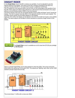 KNIGHT RIDER
In the Knight Rider circuit, the 555 is wired as an oscillator. It can be adjusted to give the
desired speed for the display. The output of the 555 is directly connected to the input of a
Johnson Counter (CD 4017). The input of the counter is called the CLOCK line.
The 10 outputs Q0 to Q9 become active, one at a time, on the rising edge of the waveform from
the 555. Each output can deliver about 20mA but a LED should not be connected to the output
without a current-limiting resistor (330R in the circuit above).
The first 6 outputs of the chip are connected directly to the 6 LEDs and these "move" across the
display. The next 4 outputs move the effect in the opposite direction and the cycle repeats. The
animation above shows how the effect appears on the display.
Using six 3mm LEDs, the display can be placed in the front of a model car to give a very realistic
effect. The same outputs can be taken to driver transistors to produce a larger version of the
display.
The Knight Rider circuit is available as a kit for less than $15.00 plus postage
as Kitt Scanner.
Here is a simple Knight Rider circuit using resistors to drive the LEDs. This circuit consumes
22mA while only delivering 7mA to each LED. The outputs are "fighting" each other via the 100R
resistors (except outputs Q0 and Q5).
This circuit drives 11 LEDs with a cross-over effect:
 