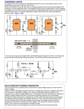 CROSSING LIGHTS
A magnet on the train activates the TRIGGER reed switch to turn on the amber LED for a time
determined by the value of the first 10u and 47k.
When the first 555 IC turns off, the 100n is uncharged because both ends are at rail voltage and it
pulses pin 2 of the middle 555 LOW. This activates the 555 and pin 3 goes HIGH. This pin supplies
rail voltage to the third 555 and the two red LEDs are alternately flashed. When the train passes the
CANCEL reed switch, pin 4 of the middle 555 is taken LOW and the red LEDs stop flashing.
See it in action: Movie (4MB)
The circuit can also be constructed with a 40106 HEX Schmitt trigger IC (74C14). The 555 circuit
consumes about 30mA when sitting and waiting. The 40106 circuit consumes less than 1mA.
20mA CONSTANT-CURRENT GENERATOR
This circuit produces a constant 20mA current with an output voltage approx 3v lower than the
battery voltage.
It uses an LM317 adjustable regulator which has a voltage-drop of about 3v between the IN and
OUT terminals. If the battery voltage is 12v, the circuit will deliver about 9v at 20mA. The
regulator has an internal voltage reference of 1.25v between OUT and ADJUST pins and when a
resistor is placed between the OUT pin and the circuit being supplied, the current flowing
through the resistor will produce a voltage-drop. As the current required by the circuit increases,
the voltage across this resistor will increase. When it is 1.25v, the current will be 20mA. If the
current increases due to the output resistance decreasing, the voltage across the resistor
increases and the LN317 reduces the output voltage. This causes the current to reduce to
20mA. This is how the circuit produces a constant current.
The output current can be changed to any value according to the formula shown below.
 