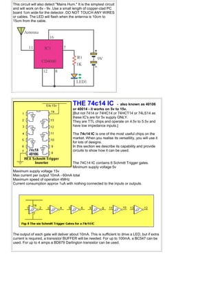 This circuit will also detect "Mains Hum." It is the simplest circuit
and will work on 6v - 9v. Use a small length of copper-clad PC
board 1cm wide for the detector. DO NOT TOUCH ANY WIRES
or cables. The LED will flash when the antenna is 10cm to
15cm from the cable.
THE 74c14 IC - also known as 40106
or 40014 - it works on 5v to 15v.
[But not 7414 or 74HC14 or 74HCT14 or 74LS14 as
these IC's are for 5v supply ONLY.
They are TTL chips and operate on 4.5v to 5.5v and
have low impedance inputs.]
The 74c14 IC is one of the most useful chips on the
market. When you realise its versatility, you will use it
for lots of designs.
In this section we describe its capability and provide
circuits to show how it can be used.
The 74C14 IC contains 6 Schmitt Trigger gates.
Minimum supply voltage 5v
Maximum supply voltage 15v
Max current per output 10mA - 60mA total
Maximum speed of operation 4MHz
Current consumption approx 1uA with nothing connected to the inputs or outputs.
The output of each gate will deliver about 10mA. This is sufficient to drive a LED, but if extra
current is required, a transistor BUFFER will be needed. For up to 100mA, a BC547 can be
used. For up to 4 amps a BD679 Darlington transistor can be used.
 