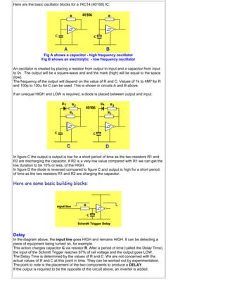 Here are the basic oscillator blocks for a 74C14 (40106) IC:
Fig A shows a capacitor - high frequency oscillator
Fig B shows an electrolytic - low frequency oscillator
An oscillator is created by placing a resistor from output to input and a capacitor from input
to 0v. The output will be a square-wave and and the mark (high) will be equal to the space
(low).
The frequency of the output will depend on the value of R and C. Values of 1k to 4M7 for R
and 100p to 100u for C can be used. This is shown in circuits A and B above.
If an unequal HIGH and LOW is required, a diode is placed between output and input:
In figure C the output is output is low for a short period of time as the two resistors R1 and
R2 are discharging the capacitor. If R2 is a very low value compared with R1 we can get the
low duration to be 10% or less, of the HIGH.
In figure D the diode is reversed compared to figure C and output is high for a short period
of time as the two resistors R1 and R2 are charging the capacitor.
Here are some basic building blocks:
Delay
In the diagram above, the input line goes HIGH and remains HIGH. It can be detecting a
piece of equipment being turned on, for example.
This action charges capacitor C via resistor R. After a period of time (called the Delay Time),
the input of the Schmitt Trigger reaches 67% of rail voltage and the output goes LOW.
The Delay Time is determined by the values of R and C. We are not concerned with the
actual values of R and C at this point in time. They can be worked out by experimentation.
The point to note is the placement of the two components to produce a DELAY.
If the output is required to be the opposite of the circuit above, an inverter is added:
 