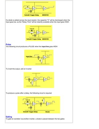 If a diode is added across the input resistor, the capacitor "C" will be discharged when the
input goes low, so the "Delay Time" will be instantly available when the input goes HIGH:
Pulse
The following circuit produces a PULSE when the input line goes HIGH:
To invert the output, add an inverter:
To produce a pulse after a delay, the following circuit is required:
Gating
To gate an oscillator via another inverter, a diode is placed between the two gates:
 