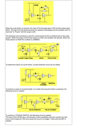 When the push-button is pressed, the input of the first gate goes LOW and the output goes
HIGH. The high from the diode prevents the capacitor discharging via the oscillator and it is
"jammed" or "frozen" with the output LOW.
The following circuit produces a tone for a short period of time as determined by the pulse
section. When the output of the Pulse section is LOW, the oscillator will operate. When the
Pulse section is HIGH the oscillator is JAMMED.
To extend the action of a push button, a pulse-extender circuit can be added:
To produce a pulse of constant length, (no matter how long the button is pressed), the
following circuit is needed:
To produce a TOGGLE SWITCH, the following circuit is needed.
The input of the 40106 has a microscopic current availability and over a period of a few
hours it will charge the 100n and cause the circuit to re-trigger. That's why the 4M7 is
needed.
 