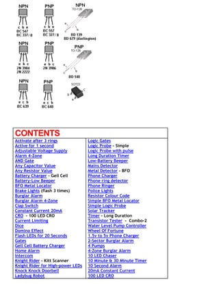 CONTENTS
Activate after 3 rings
Active for 1 second
Adjustable Voltage Supply
Alarm 4-Zone
AND Gate
Any Capacitor Value
Any Resistor Value
Battery Charger - Gell Cell
Battery-Low Beeper
BFO Metal Locator
Brake Lights (flash 3 times)
Burglar Alarm
Burglar Alarm 4-Zone
Clap Switch
Constant Current 20mA
CRO - 100 LED CRO
Current Limiting
Dice
Domino Effect
Flash LEDs for 20 Seconds
Gates
Gell Cell Battery Charger
Home Alarm
Intercom
Knight Rider - Kitt Scanner
Knight Rider for High-power LEDs
Knock Knock Doorbell
Ladybug Robot
Logic Gates
Logic Probe - Simple
Logic Probe with pulse
Long Duration Timer
Low-Battery Beeper
Mains Detector
Metal Detector - BFO
Phone Charger
Phone ring detector
Phone Ringer
Police Lights
Resistor Colour Code
Simple BFO Metal Locator
Simple Logic Probe
Solar Tracker
Timer - Long Duration
Transistor Tester - Combo-2
Water Level Pump Controller
Wheel Of Fortune
1.5v to 5v Phone Charger
2-Sector Burglar Alarm
4 Pumps
4-Zone Burglar Alarm
10 LED Chaser
10 Minute & 30 Minute Timer
10 Second Alarm
20mA Constant Current
100 LED CRO
 