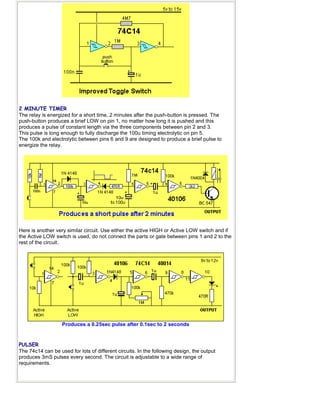 2 MINUTE TIMER
The relay is energized for a short time, 2 minutes after the push-button is pressed. The
push-button produces a brief LOW on pin 1, no matter how long it is pushed and this
produces a pulse of constant length via the three components between pin 2 and 3.
This pulse is long enough to fully discharge the 100u timing electrolytic on pin 5.
The 100k and electrolytic between pins 6 and 9 are designed to produce a brief pulse to
energize the relay.
Here is another very similar circuit. Use either the active HIGH or Active LOW switch and if
the Active LOW switch is used, do not connect the parts or gate between pins 1 and 2 to the
rest of the circuit.
Produces a 0.25sec pulse after 0.1sec to 2 seconds
PULSER
The 74c14 can be used for lots of different circuits. In the following design, the output
produces 3mS pulses every second. The circuit is adjustable to a wide range of
requirements.
 