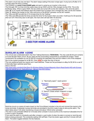 This alarm circuit only has one fault. The alarm keeps wailing if the door is kept open. It only turns off after 5-10
minutes when the door is closed.
The CD4093 is a quad 2-input NAND gate and each is wired as an inverter in this circuit.
The first gate "A" is a timer and the output does not go HIGH until the 100u charges via the 470k. This is the
Exit/Entry delay. When it goes HIGH, the two LEDs are turned ON via the 3k3 resistors. This arms the alarm.
Gate "B" is an inverter that detects when the Instant input is broken and it charges the 100u via the 3k3 resistor.
Gate "C" detects the charge on the 100u and turns on the BC547 transistor via the 4k7 resistor.
The 100u and 4M7 provide the 5-10 minutes timer for the "wailing."
The 100u and 2M2 provide the timer provide the timer for the buzzer when you enter. It will buzz for 20 seconds
then turn off. If the Entry door is left open, the main siren will wail after 45 seconds.
BURGLAR ALARM 4-ZONE
This circuit uses a dedicated alarm chip from Talking Electronics (TE555-BA4). The chip costs $2.50 and contains
a 4-zone Burglar Alarm circuit. All you need are the surrounding components to complete the project. These
components are available as a kit for $20.00 including the dedicated chip and this makes it one of the cheapest
kits on the market (postage for kit $6.50). Click HERE to order the chip or the kit.
The only additional parts you require are 4 reed switches. These can be purchased on eBay for $5.38 for a set of
5 Normally Open switches (post free).
Here is the link:
http://www.ebay.com/itm/5-Set-Door-Or-Window-Safety-Contact-Magnetic-Alarm-Reed-Switch-NO-with-Screws-
/290746194636?pt=LH_DefaultDomain_0&hash=item43b1d2dacc
Build the circuit on a piece of matrix board (or the Circuit Board included in the kit) and connect the inputs to the
screw terminals. 6 separate 2-screw terminals are provided in the kit to make it easy to wire-up the alarm. The
alarm takes about 1mA when monitoring a house and about 100mA when activated.
The siren is only activated ONCE for 5 minutes when a break-in occurs as this is the maximum allowable time for
a siren to wail in Australia.
If you want the alarm to constantly wail after a break-in, push button A when the alarm is turned on (and the exit
beep is being produced). The constantly wailing LED will flash. Push the button again and the 5 minute LED will
flash. The button toggles between the two features.
 