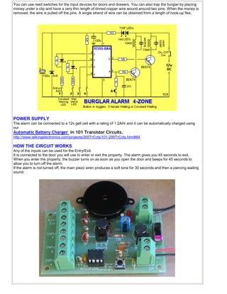 You can use reed switches for the input devices for doors and drawers. You can also trap the burglar by placing
money under a clip and have a very thin length of tinned copper wire wound around two pins. When the money is
removed, the wire is pulled off the pins. A single strand of wire can be obtained from a length of hook-up flex.
POWER SUPPLY
The alarm can be connected to a 12v gell cell with a rating of 1.2AHr and it can be automatically charged using
our
Automatic Battery Charger in 101 Transistor Circuits.
http://www.talkingelectronics.com/projects/200TrCcts/101-200TrCcts.html#84
HOW THE CIRCUIT WORKS
Any of the inputs can be used for the Entry/Exit.
It is connected to the door you will use to enter or exit the property. The alarm gives you 45 seconds to exit.
When you enter the property, the buzzer turns on as soon as you open the door and beeps for 45 seconds to
allow you to turn off the alarm.
If the alarm is not turned off, the main piezo siren produces a soft tone for 30 seconds and then a piercing wailing
sound.
 