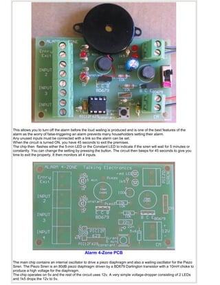 This allows you to turn off the alarm before the loud wailing is produced and is one of the best features of the
alarm as the worry of false-triggering an alarm prevents many householders setting their alarm.
Any unused inputs must be connected with a link so the alarm can be set.
When the circuit is turned ON, you have 45 seconds to exit the premises.
The chip then flashes either the 5-min LED or the Constant LED to indicate if the siren will wail for 5 minutes or
constantly. You can change the setting by pressing the button. The circuit then beeps for 45 seconds to give you
time to exit the property. It then monitors all 4 inputs.
Alarm 4-Zone PCB
The main chip contains an internal oscillator to drive a piezo diaphragm and also a wailing oscillator for the Piezo
Siren. The Piezo Siren is an 80dB piezo diaphragm driven by a BD679 Darlington transistor with a 10mH choke to
produce a high voltage for the diaphragm.
The chip operates on 5v and the rest of the circuit uses 12v. A very simple voltage-dropper consisting of 2 LEDs
and 1k5 drops the 12v to 5v.
 