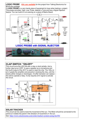LOGIC PROBE Kits are available for this project from Talking Electronics for
$8.00 plus postage.
A LOGIC PROBE is a very handy piece of equipment to have when testing a project.
This project provides: High, Low, Pulse, detects a Tone and has a Signal Injection
feature. You can build it in an evening on a piece of Matrix Board.
CLAP SWITCH "ON-OFF"
This circuit turns the LED ON with a clap or short whistle. And a
further clap turns it OFF. It uses a speaker as a microphone and
the fourth output of the 4017 is used to reset the chip. The 100u on
pin 2 upsets the amplifier and prevents it clocking the chip, until the
electro either charges or discharges. A buffer transistor can replace
the LED to operate a relay. It only requires 2mV signal to activate
the circuit.
SOLAR TRACKER
This circuit can be used to track the movement of the sun. The Motor should be connected to the
panel so it rotates the panel in the direction of movement of the sun.
See: http://www.electrosome.com/solar-tracker-system-using-lm358/
 