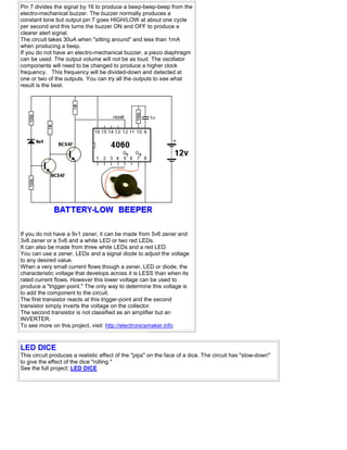 Pin 7 divides the signal by 16 to produce a beep-beep-beep from the
electro-mechanical buzzer. The buzzer normally produces a
constant tone but output pin 7 goes HIGH/LOW at about one cycle
per second and this turns the buzzer ON and OFF to produce a
clearer alert signal.
The circuit takes 30uA when "sitting around" and less than 1mA
when producing a beep.
If you do not have an electro-mechanical buzzer, a piezo diaphragm
can be used. The output volume will not be as loud. The oscillator
components will need to be changed to produce a higher clock
frequency. This frequency will be divided-down and detected at
one or two of the outputs. You can try all the outputs to see what
result is the best.
If you do not have a 9v1 zener, it can be made from 5v6 zener and
3v6 zener or a 5v6 and a white LED or two red LEDs.
It can also be made from three white LEDs and a red LED.
You can use a zener, LEDs and a signal diode to adjust the voltage
to any desired value.
When a very small current flows though a zener, LED or diode, the
characteristic voltage that develops across it is LESS than when its
rated current flows. However this lower voltage can be used to
produce a "trigger-point." The only way to determine this voltage is
to add the component to the circuit.
The first transistor reacts at this trigger-point and the second
transistor simply inverts the voltage on the collector.
The second transistor is not classified as an amplifier but an
INVERTER.
To see more on this project, visit: http://electronicsmaker.info
LED DICE
This circuit produces a realistic effect of the "pips" on the face of a dice. The circuit has "slow-down"
to give the effect of the dice "rolling."
See the full project: LED DICE
 