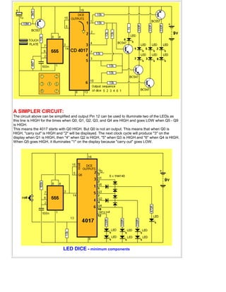 A SIMPLER CIRCUIT:
The circuit above can be simplified and output Pin 12 can be used to illuminate two of the LEDs as
this line is HIGH for the times when Q0, Q1, Q2, Q3, and Q4 are HIGH and goes LOW when Q5 - Q9
is HIGH.
This means the 4017 starts with Q0 HIGH. But Q0 is not an output. This means that when Q0 is
HIGH, "carry out" is HIGH and "2" will be displayed. The next clock cycle will produce "3" on the
display when Q1 is HIGH, then "4" when Q2 is HIGH, "5" when Q3 is HIGH and "6" when Q4 is HIGH.
When Q5 goes HIGH, it illuminates "1" on the display because "carry out" goes LOW.
LED DICE - minimum components
 