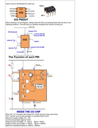 Here is the pin identification for each pin:
When drawing a circuit diagram, always draw the 555 as a building block with the pins in the
following locations. This will help you instantly recognise the function of each pin:
Note: Pin 7 is "in phase" with output Pin 3 (both are low at the same time).
Pin 7 "shorts" to 0v via the transistor. It is pulled HIGH via R1.
Maximum supply voltage 16v - 18v
Current consumption approx 10mA
Output Current sink @5v = 5 - 50mA @15v = 50mA
Output Current source @5v = 100mA @15v = 200mA
Maximum operating frequency 300kHz - 500kHz
 