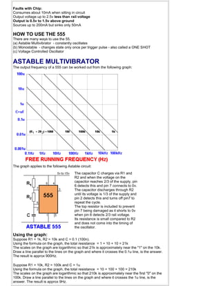 Faults with Chip:
Consumes about 10mA when sitting in circuit
Output voltage up to 2.5v less than rail voltage
Output is 0.5v to 1.5v above ground
Sources up to 200mA but sinks only 50mA
HOW TO USE THE 555
There are many ways to use the 55.
(a) Astable Multivibrator - constantly oscillates
(b) Monostable - changes state only once per trigger pulse - also called a ONE SHOT
(c) Voltage Controlled Oscillator
ASTABLE MULTIVIBRATOR
The output frequency of a 555 can be worked out from the following graph:
The graph applies to the following Astable circuit:
The capacitor C charges via R1 and
R2 and when the voltage on the
capacitor reaches 2/3 of the supply, pin
6 detects this and pin 7 connects to 0v.
The capacitor discharges through R2
until its voltage is 1/3 of the supply and
pin 2 detects this and turns off pin7 to
repeat the cycle.
The top resistor is included to prevent
pin 7 being damaged as it shorts to 0v
when pin 6 detects 2/3 rail voltage.
Its resistance is small compared to R2
and does not come into the timing of
the oscillator.
Using the graph:
Suppose R1 = 1k, R2 = 10k and C = 0.1 (100n).
Using the formula on the graph, the total resistance = 1 + 10 + 10 = 21k
The scales on the graph are logarithmic so that 21k is approximately near the "1" on the 10k.
Draw a line parallel to the lines on the graph and where it crosses the 0.1u line, is the answer.
The result is approx 900Hz.
Suppose R1 = 10k, R2 = 100k and C = 1u
Using the formula on the graph, the total resistance = 10 + 100 + 100 = 210k
The scales on the graph are logarithmic so that 210k is approximately near the first "0" on the
100k. Draw a line parallel to the lines on the graph and where it crosses the 1u line, is the
answer. The result is approx 9Hz.
 