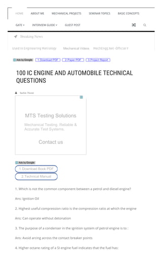  Breaking News
HOME ABOUT ME MECHANICAL PROJECTS SEMINAR TOPICS BASIC CONCEPTS
GATE ˅ INTERVIEW GUIDE ˅ GUEST POST 
Mechanical Videosications Used In Engineering Metrology MechEngg.Net -Official Youtube Channel For Mec
1.Download PDF 2.Paper PDF 3.Project ReportAds by Google
   Sachin Thorat
1. Which is not the common component between a petrol and diesel engine?
Ans: Ignition Oil
2. Highest useful compression ratio is the compression ratio at which the engine
Ans: Can operate without detonation
3. The purpose of a condenser in the ignition system of petrol engine is to :
Ans: Avoid arcing across the contact breaker points
4. Higher octane rating of a SI engine fuel indicates that the fuel has:
100 IC ENGINE AND AUTOMOBILE TECHNICAL
QUESTIONS
MTS Testing Solutions
Mechanical Testing. Reliable &
Accurate Test Systems.
Contact us
1.Download Book PDF
2.Technical Manual
Ads by Google

 