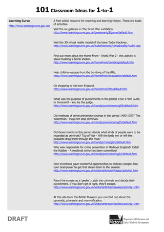 101 Classroom Ideas for 1-to-1
Learning Curve                     A free online resource for teaching and learning history. There are loads
                                   of activities.
http://www.learningcurve.gov.uk/
                                   Visit the six galleries in The Great War exhibition.
                                   http://www.learningcurve.gov.uk/greatwar/g3/game/default.htm


                                   Visit the 3D virtual reality model of the town Tudor Hackney.
                                   http://www.learningcurve.gov.uk/tudorhackney/virtualreality/tudh1.asp


                                   Find out more about the Home Front - World War 2 - this activity is
                                   about building a bomb shelter.
                                   http://www.learningcurve.gov.uk/homefront/bombing/default.htm


                                   Help children escape from the bombing of the Blitz.
                                   http://www.learningcurve.gov.uk/homefront/evacuation/default.htm


                                   Go shopping in war-torn England.
                                   http://www.learningcurve.gov.uk/homefront/life/default.htm


                                   What was the purpose of punishments in the period 1450-1750? Guilty
                                   or Innocent? - You be the judge.
                                   http://www.learningcurve.gov.uk/candp/punishment/g06/default.htm


                                   Did methods of crime prevention change in the period 1450-1750? The
                                   Watchman - Help him stop criminals.
                                   http://www.learningcurve.gov.uk/candp/prevention/g05/default.htm


                                   Did Governments in this period decide what kinds of people were to be
                                   regarded as criminals? Tug of War - Will the lords win or will the
                                   peasants drag them through the mud?
                                   http://www.learningcurve.gov.uk/candp/crime/g04/default.htm
                                   Who was responsible for crime prevention in Medieval England? Catch
                                   the Robber - A medieval crime has been committed!
                                   http://www.learningcurve.gov.uk/candp/prevention/g02/default.htm


                                   New inventions gave wonderful opportunities to ordinary people. Use
                                   your brainpower to get that steam train to the seaside.
                                   http://www.learningcurve.gov.uk/victorianbritain/happy/activity1.htm


                                   Patrol the streets as a ‘peeler’, catch the criminals and decide their
                                   punishment. If you don’t get it right, they’ll escape.
                                   http://www.learningcurve.gov.uk/victorianbritain/lawless/activity1.htm


                                   At this site from the British Museum you can find out about the
                                   pyramids, pharaohs and mummification.
                                   http://www.learningcurve.gov.uk/victorianbritain/lawless/activity1.htm




DRAFT
 