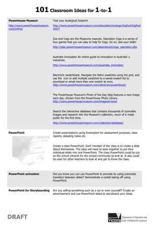 101 Classroom Ideas for 1-to-1
Powerhouse Museum              Test your ecological footprint
http://www.powerhousemuseum.   http://www.powerhousemuseum.com/education/ecologic/bigfoot/bigfoot
com/online/                    2007/


                               Zoe and Cogs are the Museums mascots. Operation Cogs is a series of
                               four games that you can play to help fix Cogs. Go on, test your skills!
                               http://play.powerhousemuseum.com/playinteract/cogs_operation.php


                               Australia Innovates! An online guide to innovation in Australia' s
                               industries.
                               http://www.powerhousemuseum.com/australia_innovates/


                               Electronic swatchbook. Navigate the fabric swatches using the grid, and
                               use the icon to add multiple swatches to a saved swatch list to
                               download or email more than one swatch at once.
                               http://www.powerhousemuseum.com/electronicswatchbook/


                               The Powerhouse Museum's Photo of the Day blog features a new image
                               each day, chosen from the Powerhouse Photo Library.
                               http://www.powerhousemuseum.com/imageservices/


                               Search the interactive database that contains thousands of zoomable
                               images and research into the Museum's collection, much of it made
                               public for the first time.
                               http://www.powerhousemuseum.com/collection/database/


PowerPoint                     Create presentations using Powerpoint for assessment purposes, class
                               reports, debating notes etc.


                               Create a class PowerPoint. Each member of the class is to create a slide
                               about themselves. The class will need to work together to put their
                               individual slides into one PowerPoint. The class PowerPoint could be put
                               on the school intranet for the school community to look at. It also could
                               be used for other teachers to look at and get to know the class.




PowerPoint animation           Did you know you can use PowerPoint to animate by using automatic
                               transition between slides? Demonstrate a rocket taking off using
                               PowerPoint.


PowerPoint for Storyboarding   Are you selling something such as a car or even yourself? Create an
                               advertisement and use PowerPoint slides to storyboard your ideas.




DRAFT
 
