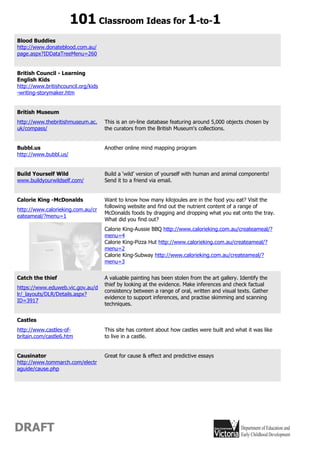 101 Classroom Ideas for 1-to-1
Blood Buddies
http://www.donateblood.com.au/
page.aspx?IDDataTreeMenu=260


British Council - Learning
English Kids
http://www.britishcouncil.org/kids
-writing-storymaker.htm


British Museum
http://www.thebritishmuseum.ac.      This is an on-line database featuring around 5,000 objects chosen by
uk/compass/                          the curators from the British Museum's collections.


Bubbl.us                             Another online mind mapping program
http://www.bubbl.us/


Build Yourself Wild                  Build a ‘wild’ version of yourself with human and animal components!
www.buildyourwildself.com/           Send it to a friend via email.


Calorie King -McDonalds              Want to know how many kilojoules are in the food you eat? Visit the
                                     following website and find out the nutrient content of a range of
http://www.calorieking.com.au/cr
                                     McDonalds foods by dragging and dropping what you eat onto the tray.
eateameal/?menu=1
                                     What did you find out?
                                     Calorie King-Aussie BBQ http://www.calorieking.com.au/createameal/?
                                     menu=4
                                     Calorie King-Pizza Hut http://www.calorieking.com.au/createameal/?
                                     menu=2
                                     Calorie King-Subway http://www.calorieking.com.au/createameal/?
                                     menu=3


Catch the thief                      A valuable painting has been stolen from the art gallery. Identify the
                                     thief by looking at the evidence. Make inferences and check factual
https://www.eduweb.vic.gov.au/d
                                     consistency between a range of oral, written and visual texts. Gather
lr/_layouts/DLR/Details.aspx?
                                     evidence to support inferences, and practise skimming and scanning
ID=3917
                                     techniques.


Castles
http://www.castles-of-               This site has content about how castles were built and what it was like
britain.com/castle6.htm              to live in a castle.


Causinator                           Great for cause & effect and predictive essays
http://www.tommarch.com/electr
aguide/cause.php




DRAFT
 