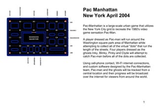 Pac Manhattan New York April 2004  Pac-Manhattan is a large-scale urban game that utilizes the New York City grid to recreate the 1980's video game sensation Pac-Man.  A player dressed as Pac-man will run around the Washington square park area of Manhattan while attempting to collect all of the virtual &quot;dots&quot; that run the length of the streets. Four players dressed as the ghosts Inky, Blinky, Pinky and Clyde will attempt to catch Pac-man before all of the dots are collected.  Using cell-phone contact, Wi-Fi internet connections, and custom software designed by the Pac-Manhattan team, Pac-man and the ghosts will be tracked from a central location and their progress will be broadcast over the internet for viewers from around the world. 