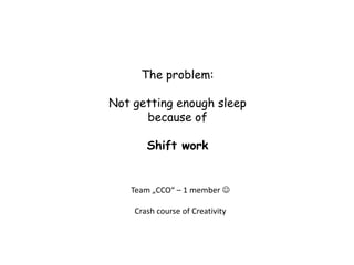 The problem:

Not getting enough sleep
      because of

       Shift work


   Team „CCO“ – 1 member 

    Crash course of Creativity
 