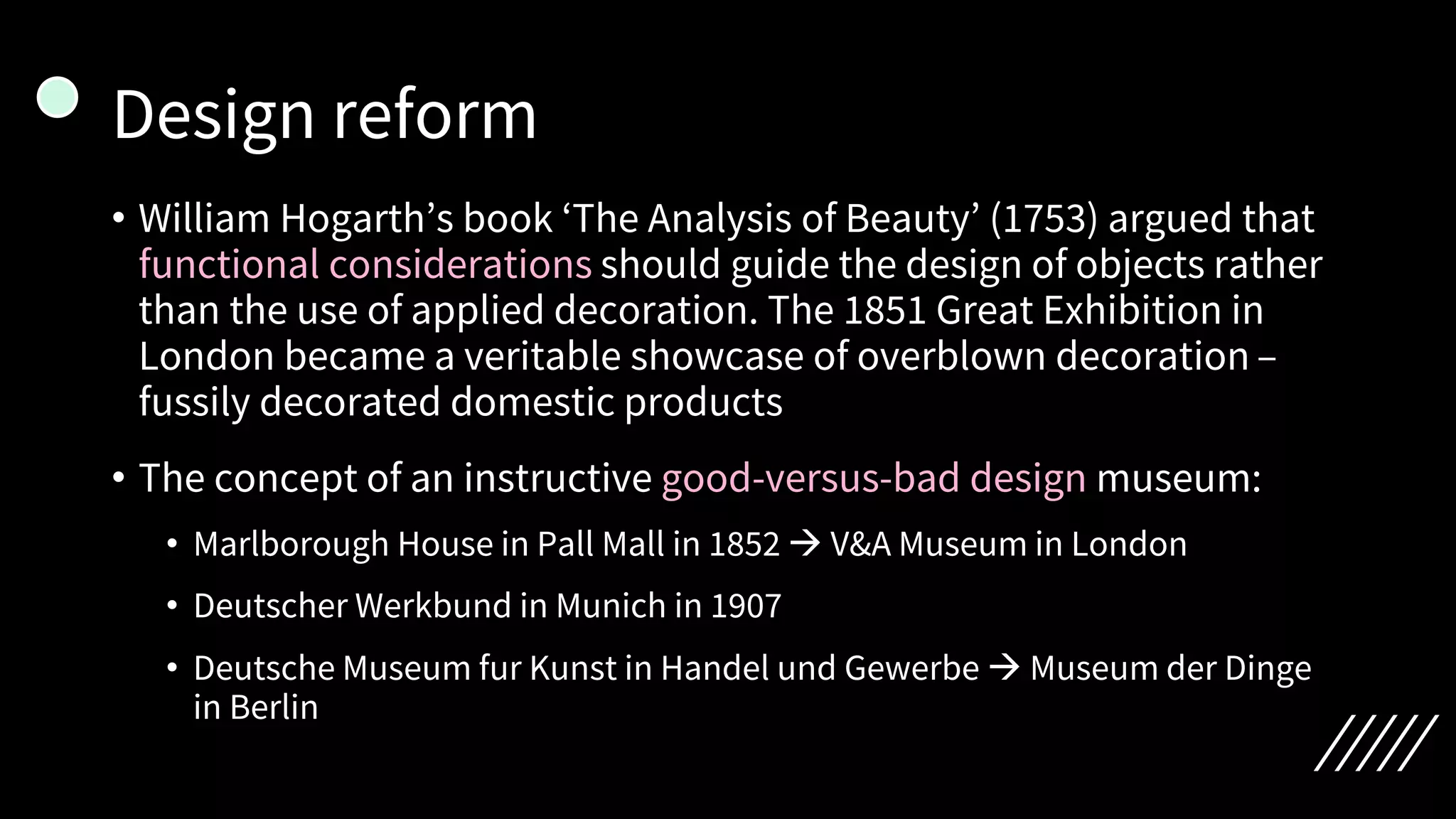 Design reform
• William Hogarth’s book ‘The Analysis of Beauty’ (1753) argued that
functional considerations should guide the design of objects rather
than the use of applied decoration. The 1851 Great Exhibition in
London became a veritable showcase of overblown decoration –
fussily decorated domestic products
• The concept of an instructive good-versus-bad design museum:
• Marlborough House in Pall Mall in 1852 → V&A Museum in London
• Deutscher Werkbund in Munich in 1907
• Deutsche Museum fur Kunst in Handel und Gewerbe → Museum der Dinge
in Berlin
 