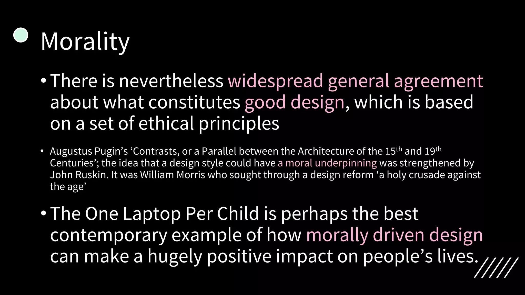 Morality
•There is nevertheless widespread general agreement
about what constitutes good design, which is based
on a set of ethical principles
• Augustus Pugin’s ‘Contrasts, or a Parallel between the Architecture of the 15th and 19th
Centuries’; the idea that a design style could have a moral underpinning was strengthened by
John Ruskin. It was William Morris who sought through a design reform ‘a holy crusade against
the age’
•The One Laptop Per Child is perhaps the best
contemporary example of how morally driven design
can make a hugely positive impact on people’s lives.
 