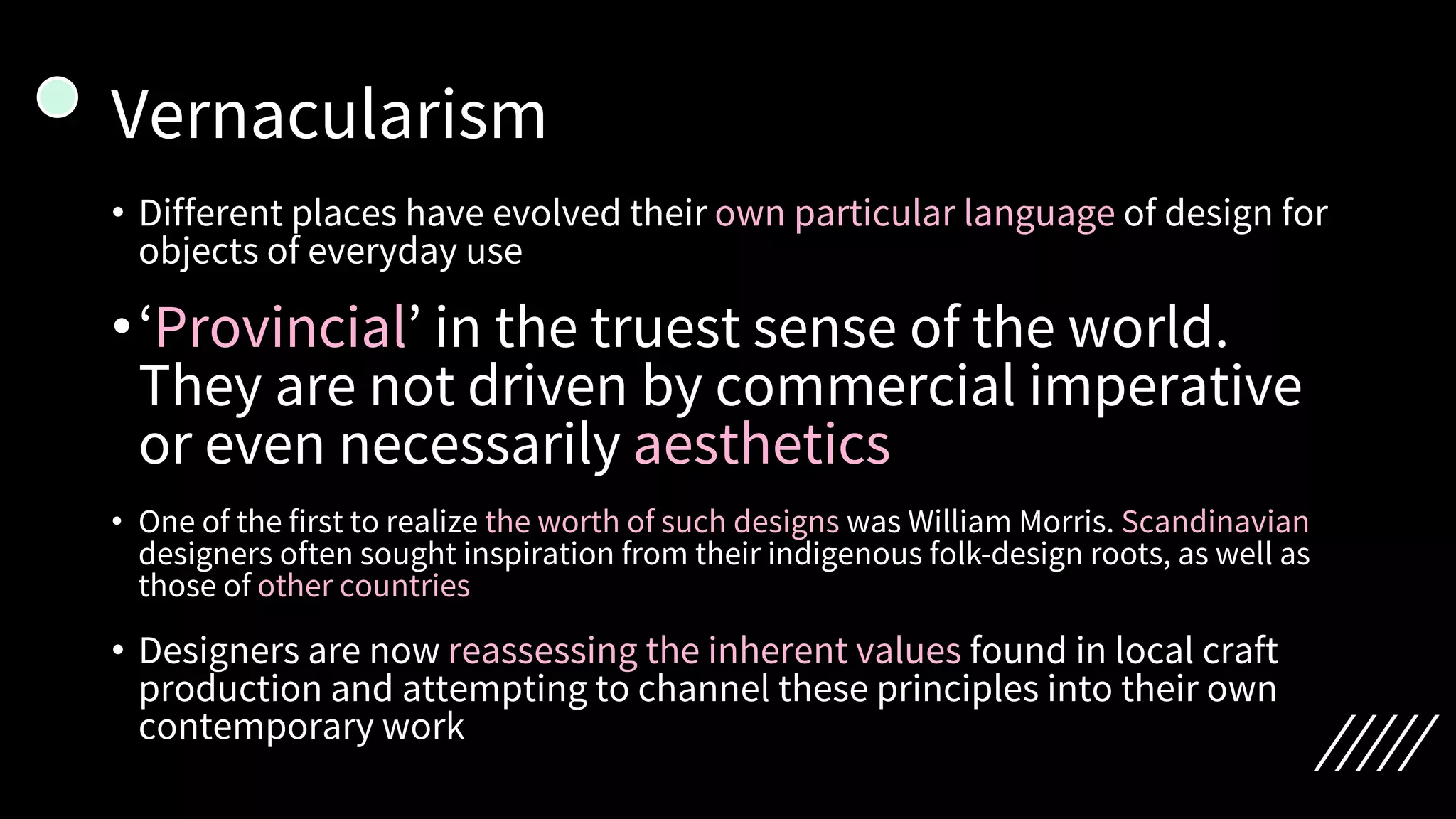 Vernacularism
• Different places have evolved their own particular language of design for
objects of everyday use
•‘Provincial’ in the truest sense of the world.
They are not driven by commercial imperative
or even necessarily aesthetics
• One of the first to realize the worth of such designs was William Morris. Scandinavian
designers often sought inspiration from their indigenous folk-design roots, as well as
those of other countries
• Designers are now reassessing the inherent values found in local craft
production and attempting to channel these principles into their own
contemporary work
 