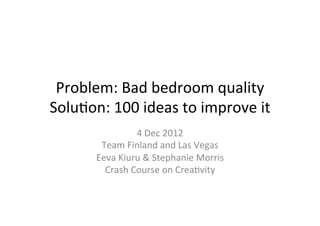 Problem:	
  Bad	
  bedroom	
  quality	
  
Solu3on:	
  100	
  ideas	
  to	
  improve	
  it	
  
                      4	
  Dec	
  2012	
  
           Team	
  Finland	
  and	
  Las	
  Vegas	
  
          Eeva	
  Kiuru	
  &	
  Stephanie	
  Morris	
  
            Crash	
  Course	
  on	
  Crea3vity	
  
 