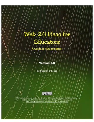 Web 2.0 Ideas for 

           Educators 

                  A Guide to RSS and More




                           Version 2.0


                         By Quentin D’Souza




This work is licensed under the Creative Commons Attribution-NonCommercial-
       NoDerivs 2.0 Canada License. To view a copy of this license, visit
            http://creativecommons.org/licenses/by-nc-nd/2.0/ca/
 