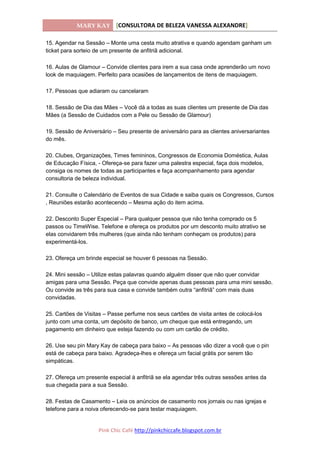 MARY KAY [CONSULTORA DE BELEZA VANESSA ALEXANDRE]
Pink Chic Café http://pinkchiccafe.blogspot.com.br
15. Agendar na Sessão – Monte uma cesta muito atrativa e quando agendam ganham um
ticket para sorteio de um presente de anfitriã adicional.
16. Aulas de Glamour – Convide clientes para irem a sua casa onde aprenderão um novo
look de maquiagem. Perfeito para ocasiões de lançamentos de itens de maquiagem.
17. Pessoas que adiaram ou cancelaram
18. Sessão de Dia das Mães – Você dá a todas as suas clientes um presente de Dia das
Mães (a Sessão de Cuidados com a Pele ou Sessão de Glamour)
19. Sessão de Aniversário – Seu presente de aniversário para as clientes aniversariantes
do mês.
20. Clubes, Organizações, Times femininos, Congressos de Economia Doméstica, Aulas
de Educação Física, - Ofereça-se para fazer uma palestra especial, faça dois modelos,
consiga os nomes de todas as participantes e faça acompanhamento para agendar
consultoria de beleza individual.
21. Consulte o Calendário de Eventos de sua Cidade e saiba quais os Congressos, Cursos
, Reuniões estarão acontecendo – Mesma ação do item acima.
22. Desconto Super Especial – Para qualquer pessoa que não tenha comprado os 5
passos ou TimeWise. Telefone e ofereça os produtos por um desconto muito atrativo se
elas convidarem três mulheres (que ainda não tenham conheçam os produtos) para
experimentá-los.
23. Ofereça um brinde especial se houver 6 pessoas na Sessão.
24. Mini sessão – Utilize estas palavras quando alguém disser que não quer convidar
amigas para uma Sessão. Peça que convide apenas duas pessoas para uma mini sessão.
Ou convide as três para sua casa e convide também outra “anfitriã” com mais duas
convidadas.
25. Cartões de Visitas – Passe perfume nos seus cartões de visita antes de colocá-los
junto com uma conta, um depósito de banco, um cheque que está entregando, um
pagamento em dinheiro que esteja fazendo ou com um cartão de crédito.
26. Use seu pin Mary Kay de cabeça para baixo – As pessoas vão dizer a você que o pin
está de cabeça para baixo. Agradeça-lhes e ofereça um facial grátis por serem tão
simpáticas.
27. Ofereça um presente especial à anfitriã se ela agendar três outras sessões antes da
sua chegada para a sua Sessão.
28. Festas de Casamento – Leia os anúncios de casamento nos jornais ou nas igrejas e
telefone para a noiva oferecendo-se para testar maquiagem.
 