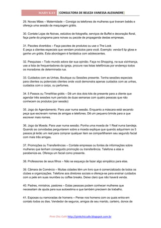 MARY KAY [CONSULTORA DE BELEZA VANESSA ALEXANDRE]
Pink Chic Café http://pinkchiccafe.blogspot.com.br
29. Novas Mães – Maternidade – Consiga os telefones de mulheres que tiveram bebês e
ofereça uma sessão de maquiagem grátis.
30. Contate Lojas de Noivas, estúdios de fotografia, serviços de Buffet e decoração floral,
faça parte do programa para noivas ou pacote de propaganda destas empresas.
31. Pacotes divertidos – Faça pacotes de produtos ou use o The Look
E peça a clientes especiais que vendam produtos para você. Exemplo: venda 6 lip gloss e
ganhe um grátis. Esta abordagem é fantástica com adolescentes.
32. Pesquisas – Todo mundo adora dar sua opinião. Faça no Shopping, na sua vizinhança,
use a lista de frequentadores da igreja, procure nas listas telefônicas por endereço todos
os moradores de determinada rua.
33. Cuidados com as Unhas, Boutique ou Sessões presente. Tenha sessões especiais
para clientes ou potenciais clientes onde você demonstra apenas cuidados com as unhas,
cuidados com o corpo, ou perfumes.
34. 5 Passos ou TimeWise grátis – Dê um dos dois kits de presente para a cliente que
agendar três sessões num período de duas semanas com quatro pessoas que não
conhecem os produtos (por sessão)
35. Jogo do Agendamento. Para usar numa sessão. Enquanto a máscara está secando
peça que escrevam nomes de amigas e telefones. Dê um pequeno brinde para a que
escrever mais nomes.
36. Jogo da Moeda. Para usar numa sessão. Ponha uma moeda de 1 Real numa bandeja.
Quando as convidadas perguntarem sobre a moeda explique que quando adquirirem os 5
passos já terão um real para comprar qualquer item se compartilharem seu segundo facial
com mais três amigas.
37. Promoções ou Transferências – Contate empresas ou fontes de informações sobre
mulheres que tenham conseguido promoção ou transferência. Telefone a elas e
parabenize-as. Ofereça um facial como presente.
38. Professoras de seus filhos – Não se esqueça de fazer algo simpático para elas.
39. Câmara de Comércio – Muitas cidades têm um livro que é comercializado de todos os
clubes e organizações. Telefone aos diretores sociais e ofereça-se para ensinar cuidados
com a pele em suas reuniões ou coffee breaks. Deixe claro que não haverá venda.
40. Padres, ministros, pastores – Estas pessoas podem conhecer mulheres que
necessitam de ajuda para sua autoestima e que também precisem de trabalho.
41. Esposas ou namoradas de homens – Pense nos homens com os quais entra em
contato todos os dias. Vendedor de seguros, amigos de seu marido, carteiro, donos de
 