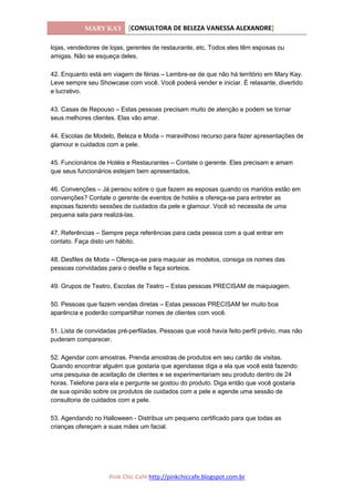 MARY KAY [CONSULTORA DE BELEZA VANESSA ALEXANDRE]
Pink Chic Café http://pinkchiccafe.blogspot.com.br
lojas, vendedores de lojas, gerentes de restaurante, etc. Todos eles têm esposas ou
amigas. Não se esqueça deles.
42. Enquanto está em viagem de férias – Lembre-se de que não há território em Mary Kay.
Leve sempre seu Showcase com você. Você poderá vender e iniciar. É relaxante, divertido
e lucrativo.
43. Casas de Repouso – Estas pessoas precisam muito de atenção e podem se tornar
seus melhores clientes. Elas vão amar.
44. Escolas de Modelo, Beleza e Moda – maravilhoso recurso para fazer apresentações de
glamour e cuidados com a pele.
45. Funcionários de Hotéis e Restaurantes – Contate o gerente. Eles precisam e amam
que seus funcionários estejam bem apresentados.
46. Convenções – Já pensou sobre o que fazem as esposas quando os maridos estão em
convenções? Contate o gerente de eventos de hotéis e ofereça-se para entreter as
esposas fazendo sessões de cuidados da pele e glamour. Você só necessita de uma
pequena sala para realizá-las.
47. Referências – Sempre peça referências para cada pessoa com a qual entrar em
contato. Faça disto um hábito.
48. Desfiles de Moda – Ofereça-se para maquiar as modelos, consiga os nomes das
pessoas convidadas para o desfile e faça sorteios.
49. Grupos de Teatro, Escolas de Teatro – Estas pessoas PRECISAM de maquiagem.
50. Pessoas que fazem vendas diretas – Estas pessoas PRECISAM ter muito boa
aparência e poderão compartilhar nomes de clientes com você.
51. Lista de convidadas pré-perfiladas. Pessoas que você havia feito perfil prévio, mas não
puderam comparecer.
52. Agendar com amostras. Prenda amostras de produtos em seu cartão de visitas.
Quando encontrar alguém que gostaria que agendasse diga a ela que você está fazendo
uma pesquisa de aceitação de clientes e se experimentariam seu produto dentro de 24
horas. Telefone para ela e pergunte se gostou do produto. Diga então que você gostaria
de sua opinião sobre os produtos de cuidados com a pele e agende uma sessão de
consultoria de cuidados com a pele.
53. Agendando no Halloween - Distribua um pequeno certificado para que todas as
crianças ofereçam a suas mães um facial.
 