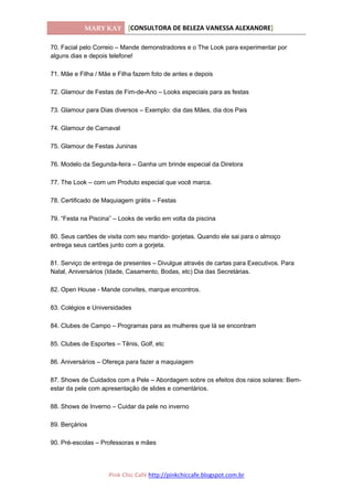 MARY KAY [CONSULTORA DE BELEZA VANESSA ALEXANDRE]
Pink Chic Café http://pinkchiccafe.blogspot.com.br
70. Facial pelo Correio – Mande demonstradores e o The Look para experimentar por
alguns dias e depois telefone!
71. Mãe e Filha / Mãe e Filha fazem foto de antes e depois
72. Glamour de Festas de Fim-de-Ano – Looks especiais para as festas
73. Glamour para Dias diversos – Exemplo: dia das Mães, dia dos Pais
74. Glamour de Carnaval
75. Glamour de Festas Juninas
76. Modelo da Segunda-feira – Ganha um brinde especial da Diretora
77. The Look – com um Produto especial que você marca.
78. Certificado de Maquiagem grátis – Festas
79. “Festa na Piscina” – Looks de verão em volta da piscina
80. Seus cartões de visita com seu marido- gorjetas. Quando ele sai para o almoço
entrega seus cartões junto com a gorjeta.
81. Serviço de entrega de presentes – Divulgue através de cartas para Executivos. Para
Natal, Aniversários (Idade, Casamento, Bodas, etc) Dia das Secretárias.
82. Open House - Mande convites, marque encontros.
83. Colégios e Universidades
84. Clubes de Campo – Programas para as mulheres que lá se encontram
85. Clubes de Esportes – Tênis, Golf, etc
86. Aniversários – Ofereça para fazer a maquiagem
87. Shows de Cuidados com a Pele – Abordagem sobre os efeitos dos raios solares: Bem-
estar da pele com apresentação de slides e comentários.
88. Shows de Inverno – Cuidar da pele no inverno
89. Berçários
90. Pré-escolas – Professoras e mães
 