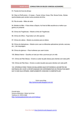 MARY KAY [CONSULTORA DE BELEZA VANESSA ALEXANDRE]
Pink Chic Café http://pinkchiccafe.blogspot.com.br
91. Faciais de hora de almoço
92. Clips no Perfil prévio – 6 meses – Facial, Unhas, Corpo, Pés, Novas Cores,. Muitas
oportunidades para vender outros produtos da linha.
93. Pés de seda – Mãos de seda
94. Modelo do Mês – Fotos Antes e Depois. Ao final do Mês escolhe-se a melhor que
ganha um presente
95. Clínica de Fragrâncias – Mostre a linha de Fragrâncias
96. Clínica de Olhos - Faça looks num olho apenas
97. Clínica de Lábios – Mostre os produtos para os lábios
98. Clínica de Aplicadores – Mostre como usar os diferentes aplicadores (pincéis, escovas,
etc...) de maquiagem.
99. Clínica de glamour – Para mulheres que usam óculos
100. Beleza Interior – Escolha um look por mês e promova por um mês
101. Clínica da Pele Oleosa – Ensine a cuidar da pele oleosa para clientes com este perfil.
102. Clínica da Pele Seca – Ensine a cuidar da pele seca para clientes com este perfil.
103. OFEREÇA PARA TODAS AS MULHERES QUE ESTIVEREM A UM METRO DE
DISTÂNCIA DE VOCÊ A OPORTUNIDADE DE EXPERIMENTAR OS PRODUTOS MARY
KAY E DAR SUA OPINIÃO. SIMPLESMENTE CONVIDE E COMPARTILHE!
Visite nosso blog:
http://pinkchiccafe.blogspot.com.br/
Grande beijo,
Vanessa Alexandre | Make Up & Hair
Telefone 21. 97972.2300
http://vanessaalexandrerj.wix.com/makeup
 