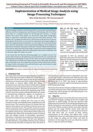 International Journal of Trend in Scientific Research and Development (IJTSRD)
Volume 5 Issue 3, March-April 2021 Available Online: www.ijtsrd.com e-ISSN: 2456 – 6470
@ IJTSRD | Unique Paper ID – IJTSRD39893 | Volume – 5 | Issue – 3 | March-April 2021 Page 622
Implementation of Medical Image Analysis using
Image Processing Techniques
Miss. Kode Keerthi1, Mr. Parasurama N2
1Student, 2Assistant Professor,
1,2Department of SSP, JNTUK University College, PPDCET Vijayawad, Andhra Pradesh, India
ABSTRACT
Clinical imaging is playing a fundamental limit in assessment and patching of
affliction and discovering tumors and finding of threatening cells in less than
ideal stage. As a standard system for perceiving bone features, is minute
pictures were used. These photos are secured by using small radiography,
where it expected to reiterated, drawn-out and work raised measure. This
method can't recognize the destructive cells because of the presence of uproar
in the photos. Hence there is a necessity forautomatedand strongstrategiesto
finish the image planning examination. As a first stage, the most fundamental
piece of picture planning is to denoising without barging in on the diagnostics
information during the clearing of commotion.Thepastcollaborationdisposes
of the uproar and present fog in the image. To get precise picturegettingready,
we have executed fragile and hard breaking point withvariouscoefficientsand
to check the edge Visu wither was used.
It was found that the Wavelet deionsing gadget was a helpful resource for
picture improvement. In the gathering,ourproposedworkwasconnectedwith
pre-planning methodology to wipe out the noise and to get smooth pictures.
This collaboration will help with improving the idea of the image and besides
take out the fake areas. To recognize the presence of bone illnessandtochoose
its stage, K-infers estimation was used and thusly to get smooth picture, edge
division measure was performed.
KEYWORDS: bone cancer, artificial neuron, ImageDenoising, K-meansclustering
How to cite this paper: Miss. Kode
Keerthi | Mr. Parasurama N
"Implementation of Medical Image
Analysis using Image Processing
Techniques"
Published in
International Journal
of Trend in Scientific
Research and
Development(ijtsrd),
ISSN: 2456-6470,
Volume-5 | Issue-3,
April 2021, pp.622-625, URL:
www.ijtsrd.com/papers/ijtsrd39893.pdf
Copyright © 2021 by author(s) and
International Journal ofTrendinScientific
Research and Development Journal. This
is an Open Access article distributed
under the terms of
the Creative
CommonsAttribution
License (CC BY 4.0)
(http://creativecommons.org/licenses/by/4.0)
1. INTRODUCTION
The origin of the word threateningdevelopmentin(460-370
BC) is endorsed to the Father of Medicine", Greek Physician
Hippocrates. On the other hand, having its most unrefined
real factors as osteosarcoma (bone tumors) in froze human
dead bodies in Ancient Egypt (3000 BC), illness, in
simultaneousness with most recent verifiable data is among
the main reasons of terminates wherever on the earth being
a disturbing problem. Threatening development in people
take places while the chromosome, beginning stage of the
intrinsic code of the cell gets polluted inferable from contact
to manufactured substances, radiates, an inheritance or
germs that offer climb to changes in the genetic
characteristics (Amit Verma and Gayathri Khanna 2016)
The human body is confined into four sorts of tissue,
Connective tissue, unmistakabletissues,epithelial tissueand
muscle tissue. The connective tissues are divided into two
separate tissue parts, such as fitting connective tissues and
express connective tissues. The specific connective tissues
are vascularized by veins and their consistencyisrigid. They
are implied as bone tissues. The hardnessofbonetissueisan
immediate after effect of the tremendous extent of mineral
salts and collagen strands in extracellular association.”
Osteoblasts, “osteoclasts and osteocytes are the three layers
that structure the bone tissue. The full scale skeleton is
included 206 bones; around 80% of all bonemassisoutlined
by cortical bone and 20% of trabecular bone. The level of
mineralization of each bone tissue is dependent upon their
normal plan which is identified with hold harvesian tube
commonly enveloped by concentric stores of the bone cells
Zhi-Qiang Liu et al. 1999. Any break or abnormalities
(threat) where it counts is ought to have been foreseen tofix
at the fundamental stage.
The human bone diseaseisknownasOsteosarcoma, whichis
a harmful crude bone tumor.Therecouldbeanadvancement
of stage state, which spreads out with different parts or to
organs known as metastasis.
1.1. Objective
The guideline pinnacle is to predict the tumor power in this
issue PET/CT imaging is getting all the more notable and
important in clinical gauge. To help the specialist with
diagnosing and treatment for threatening development, the
blend of procedures was locked in with the distinguishing
proof cycle. Thusly, numerous photos were taken from the
patient and the image division system deals with the
presentation and canalization.” At “any rate picture division
isn't that basic task, on account of their various
characteristics of the photos and added with a loud
establishment. Hence our underlying advance is pre-setting
up the image, by taking out the clatter and with no
murkiness in the image this cycle was refined by wavelet
limit as a sign assessment technique.”
IJTSRD39893
 