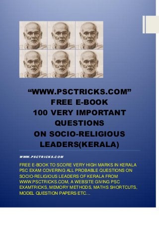 “WWW.PSCTRICKS.COM”
FREE E-BOOK
100 VERY IMPORTANT
QUESTIONS
ON SOCIO-RELIGIOUS
LEADERS(KERALA)
WWW.PSCTRICKS.COM
FREE E-BOOK TO SCORE VERY HIGH MARKS IN KERALA
PSC EXAM COVERING ALL PROBABLE QUESTIONS ON
SOCIO-RELIGIOUS LEADERS OF KERALA FROM
WWW.PSCTRICKS.COM, A WEBSITE GIVING PSC
EXAMTRICKS, MEMORY METHODS, MATHS SHORTCUTS,
MODEL QUESTION PAPERS ETC…
 