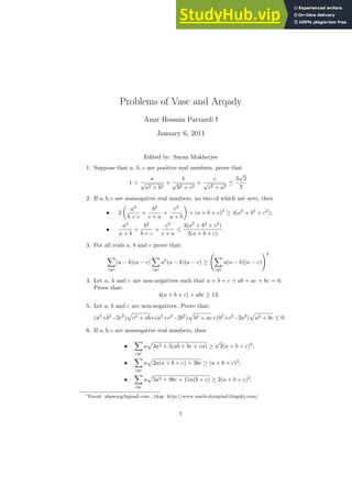 Problems of Vasc and Arqady
Amir Hossain Parvardi ∗
i
January 6, 2011
Edited by: Sayan Mukherjee
1. Suppose that a, b, c are positive real numbers, prove that
1 <
a
√
a2 + b2
+
b
√
b2 + c2
+
c
√
c2 + a2
≤
3
√
2
2
2. If a, b, c are nonnegative real numbers, no two of which are zero, then
• 2

a3
b + c
+
b3
c + a
+
c3
a + b

+ (a + b + c)2
≥ 4(a2
+ b2
+ c2
);
•
a2
a + b
+
b2
b + c
+
c2
c + a
≤
3(a2
+ b2
+ c2
)
2(a + b + c)
.
3. For all reals a, b and c prove that:
X
cyc
(a − b)(a − c)
X
cyc
a2
(a − b)(a − c) ≥
X
cyc
a(a − b)(a − c)
!2
4. Let a, b and c are non-negatives such that a + b + c + ab + ac + bc = 6.
Prove that:
4(a + b + c) + abc ≥ 13
5. Let a, b and c are non-negatives. Prove that:
(a2
+b2
−2c2
)
p
c2 + ab+(a2
+c2
−2b2
)
p
b2 + ac+(b2
+c2
−2a2
)
p
a2 + bc ≤ 0
6. If a, b, c are nonnegative real numbers, then
•
X
cyc
a
p
3a2 + 5(ab + bc + ca) ≥
√
2(a + b + c)2
;
•
X
cyc
a
p
2a(a + b + c) + 3bc ≥ (a + b + c)2
;
•
X
cyc
a
p
5a2 + 9bc + 11a(b + c) ≥ 2(a + b + c)2
.
∗Email: ahpwsog@gmail.com , blog: http://www.math-olympiad.blogsky.com/
1
 