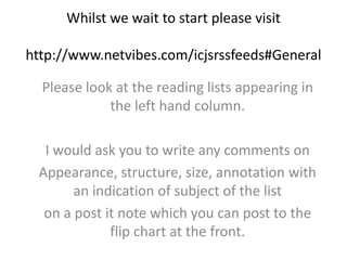 Whilst we wait to start please visithttp://www.netvibes.com/icjsrssfeeds#General Please look at the reading lists appearing in the left hand column. I would ask you to write any comments on Appearance, structure, size, annotation with an indication of subject of the list  on a post it note which you can post to the flip chart at the front.  