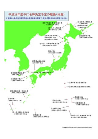 平成23年度中に名称決定予定の離島（39島）
※ 記載した島名は内閣官房総合海洋政策本部案で、現在、関係自治体に照会中のもの。

                                                                          ㊲乙忠部ノ瀬南小島
                             ㉟タタキ北小島・㊱種北小島                                  （北海道枝幸町）
                                  （北海道礼文町・礼文島）
                                                                          ㊳幌内北小島
                                                                          （北海道雄武町）
                                    ㉞ベンサシ南小島
                                    （北海道礼文町・礼文島）



                                 ㉜屏風立岩西小島                                   ㊴知床岬北小島
                                 ㉝磯谷埼北小島                                    （北海道斜里町・知床岬）
                                 （北海道奥尻町・奥尻島）


                          ㉙～㉛ トド岬西小島 他２島
                            （北海道松前町・松前大島）



                                    ㉘北小島
                                    （石川県輪島市・舳倉島）




                    ㉗長尾ノ鼻北小島
                    （山口県萩市・見島）




   ㉕田里生崎西小島           ㉖ノリ瀬（福岡県宗像市・沖ノ島）
   （長崎県対馬市・対馬）


   ㉔白瀬北小島
   （長崎県小値賀町・白瀬）
                                                            ①東小島（東京都・須美寿島）

                                                            ②涙ヶ浜東小島（東京都・伊豆鳥島）

  ㉒北北西小島 ・ ㉓北小島
   （沖縄県久米島町・硫黄鳥島）


                                                                      ③後東小島
 ㉑北小島                                                                 （東京都小笠原村・嫁島）
 （沖縄県石垣市・大正島）                           ⑮南西小島
                                        （東京都小笠原村・西之島）
                                                                       ④鮪根東小島
                                                                       （東京都小笠原村・姪島）

                                      ⑯丸根西小島
                                      （東京都小笠原村・北硫黄島）
    ⑱～⑳ 北西小島 他２島
     （沖縄県石垣市・久場島）
                    ⑰南西小島                                      ⑤～⑭ 松江岬東小島 他９島
                    （沖縄県北大東村・沖大東島）                             （東京都小笠原村・南硫黄島）




                                                   地図参照：CraftMAP (http://www.craftmap.box‐i.net/)
 