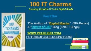 100 IT Charms
Running Versatile IT to Get Digital Ready
Pearl Zhu
The Author of “Digital Master” (28+ Books)
& “Future of CIO” Blog (5700 + Blogs)
WWW.PEARLZHU.COM
FUTUREOFCIO.BLOGSPOT.COM
CIO MASTER
DIGITAL MASTER
 